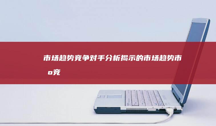 市场趋势：竞争对手分析揭示的市场趋势 (市场竞争趋势分析)